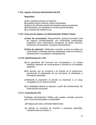 20
1.13.8. Ingreso A Carrera Administrativa Dl 276
Requisitos:
a) Ser ciudadano peruano en ejercicio
b) Acreditar buena conducta y salud comprobada
c) Reunir los atributos propios del respectivo grupo ocupacional
d) Presentarse y ser aprobado en el concurso de admisión
e) Los demás que señale la Ley.
1.13.9. Concurso de ingreso a la Administración Pública 2 fases:
a) Fase de convocatoria: Requerimiento personal formulado ante
los órganos correspondientes, con conformidad presupuestal,
publicación aviso convocatoria, divulgación de bases concurso,
verificación documentaria, inscripción del postulante.
b) Fase de selección: Calificación curricular, prueba de aptitud y/o
conocimiento, entrevista personal, publicación cuadro de méritos y
nombramiento o contratación correspondiente.
1.13.10. Nombramiento D L 276
a) Los ganadores del Concurso son incorporados a la carrera
mediante resolución de nombramiento e inscritos en el Escalafón
respectivo.
b) Al servidor que se incorpora a la Carrera se le proporciona,
previamente al desempeño de sus funciones, la orientación e
información pertinente.
c) Mediante la asignación el servidor es destinado a un cargo
compatible con su nivel de Carrera.
d) La estabilidad laboral se adquiere a partir del nombramiento. No
existe período de prueba.
1.13.11. Contratos DL 276
Entidades Administración Pública sólo pueden contratar personal
para funciones temporales o accidentales:
a)Trabajos para obra o actividad determinada
b) Labores en proyectos de inversión y proyectos especiales,
cualquiera sea su duración, o
 