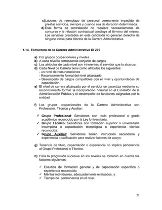 21
c)Labores de reemplazo de personal permanente impedido de
prestar servicios, siempre y cuando sea de duración determinada.
d) Esta forma de contratación no requiere necesariamente de
concurso y la relación contractual concluye al término del mismo.
Los servicios prestados en esta condición no generan derecho de
ninguna clase para efectos de la Carrera Administrativa.
1.14. Estructura de la Carrera Administrativa Dl 276
a) Por grupos ocupacionales y niveles.
b) A cada nivel le corresponde conjunto de cargos
c) Los atributos de cada nivel son inherentes al servidor que lo alcanza.
d) Cada Nivel de Carrera tiene como atributos los siguientes:
- un nivel de remuneraciones
- Reconocimiento formal del nivel alcanzado
- Desempeño de cargos compatibles con el nivel y oportunidades de
capacitación.
e) El nivel de carrera alcanzado por el servidor se garantiza mediante su
reconocimiento formal, la incorporación nominal en el Escalafón de la
Administración Pública y el desempeño de funciones asignadas por la
entidad
f) Los grupos ocupacionales de la Carrera Administrativa son
Profesional, Técnico y Auxiliar:
 Grupo Profesional: Servidores con título profesional o grado
académico reconocido por la Ley Universitaria.
 Grupo Técnico: Servidores con formación superior o universitaria
incompleta o capacitación tecnológica o experiencia técnica
reconocida.
 Grupo Auxiliar: Servidores tienen instrucción secundaria y
experiencia o calificación para realizar labores de apoyo.
g) Tenencia de título, capacitación o experiencia no implica pertenencia
al Grupo Profesional o Técnico.
h) Para la progresión sucesiva en los niveles se tomarán en cuenta los
factores siguientes:
 Estudios de formación general y de capacitación específica o
experiencia reconocida
 Méritos individuales, adecuadamente evaluados, y
 Tiempo de permanencia en el nivel.
 