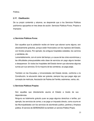 35
Pública.
2.17. Clasificación:
De su propio contenido y alcance, se desprende que a los Servicios Públicos
podríamos agruparlos en tres áreas de acción. Servicios Públicos Puros, Propios e
Impropios.
a) Servicios Públicos Puros:
Son aquellos que la población recibe sin tener que abonar suma alguna, son
absolutamente gratuitos, porque están financiados con los ingresos del Estado,
con fondos propios. Por ejemplo, los antiguos hospitales estatales, los caminos
y carreteras, etc.
Lamentablemente, con el correr del tiempo y a causa de las crisis económicas y
las dificultades presupuestales esta clase de servicios sin pago alguno tienden
a desaparecer. En todos los hospitales del Estado tienen que abonarse algunas
sumas por sus servicios. En la mayoría de las carreteras, se paga peaje.
También en las Escuelas y Universidades del Estado donde, conforme a la
Constitución, la educación debe ser gratuita, siempre hay que pagar algo por
concepto de matrícula, Asociación de Padres de Familia, exámenes, varios, etc.
b) Servicios Públicos Propios
Son aquellas que directamente asume el Estado a través de sus
dependencias.
Ninguno es totalmente gratuito pues se paga algunos derechos o tarifas, por
ejemplo, los servicios de correo; o se paga un impuesto directo, como ocurre en
las Municipalidades con los servicios de alumbrado publico, jardines y limpieza
pública. El servicio de SERENAZGO es también un servicio Público Propio.
 