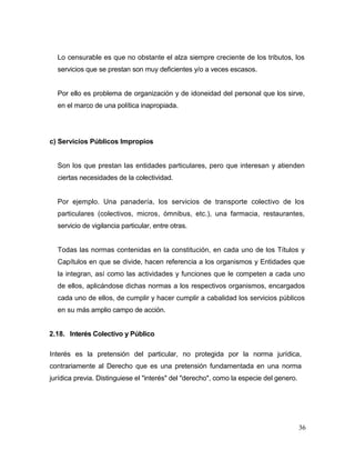 36
Lo censurable es que no obstante el alza siempre creciente de los tributos, los
servicios que se prestan son muy deficientes y/o a veces escasos.
Por ello es problema de organización y de idoneidad del personal que los sirve,
en el marco de una política inapropiada.
c) Servicios Públicos Impropios
Son los que prestan las entidades particulares, pero que interesan y atienden
ciertas necesidades de la colectividad.
Por ejemplo. Una panadería, los servicios de transporte colectivo de los
particulares (colectivos, micros, ómnibus, etc.), una farmacia, restaurantes,
servicio de vigilancia particular, entre otras.
Todas las normas contenidas en la constitución, en cada uno de los Títulos y
Capítulos en que se divide, hacen referencia a los organismos y Entidades que
la integran, así como las actividades y funciones que le competen a cada uno
de ellos, aplicándose dichas normas a los respectivos organismos, encargados
cada uno de ellos, de cumplir y hacer cumplir a cabalidad los servicios públicos
en su más amplio campo de acción.
2.18. Interés Colectivo y Público
Interés es la pretensión del particular, no protegida por la norma jurídica,
contrariamente al Derecho que es una pretensión fundamentada en una norma
jurídica previa. Distinguiese el "interés" del "derecho", como la especie del genero.
 