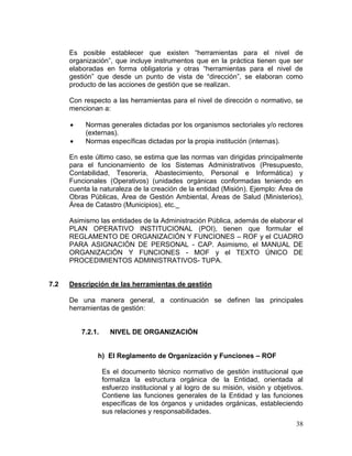 38
Es posible establecer que existen ―herramientas para el nivel de
organización‖, que incluye instrumentos que en la práctica tienen que ser
elaboradas en forma obligatoria y otras ―herramientas para el nivel de
gestión‖ que desde un punto de vista de ―dirección‖, se elaboran como
producto de las acciones de gestión que se realizan.
Con respecto a las herramientas para el nivel de dirección o normativo, se
mencionan a:
 Normas generales dictadas por los organismos sectoriales y/o rectores
(externas).
 Normas específicas dictadas por la propia institución (internas).
En este último caso, se estima que las normas van dirigidas principalmente
para el funcionamiento de los Sistemas Administrativos (Presupuesto,
Contabilidad, Tesorería, Abastecimiento, Personal e Informática) y
Funcionales (Operativos) (unidades orgánicas conformadas teniendo en
cuenta la naturaleza de la creación de la entidad (Misión). Ejemplo: Área de
Obras Públicas, Área de Gestión Ambiental, Áreas de Salud (Ministerios),
Área de Catastro (Municipios), etc.
Asimismo las entidades de la Administración Pública, además de elaborar el
PLAN OPERATIVO INSTITUCIONAL (POI), tienen que formular el
REGLAMENTO DE ORGANIZACIÓN Y FUNCIONES – ROF y el CUADRO
PARA ASIGNACIÓN DE PERSONAL - CAP. Asimismo, el MANUAL DE
ORGANIZACIÓN Y FUNCIONES - MOF y el TEXTO ÚNICO DE
PROCEDIMIENTOS ADMINISTRATIVOS- TUPA.
7.2 Descripción de las herramientas de gestión
De una manera general, a continuación se definen las principales
herramientas de gestión:
7.2.1. NIVEL DE ORGANIZACIÓN
h) El Reglamento de Organización y Funciones – ROF
Es el documento técnico normativo de gestión institucional que
formaliza la estructura orgánica de la Entidad, orientada al
esfuerzo institucional y al logro de su misión, visión y objetivos.
Contiene las funciones generales de la Entidad y las funciones
específicas de los órganos y unidades orgánicas, estableciendo
sus relaciones y responsabilidades.
 