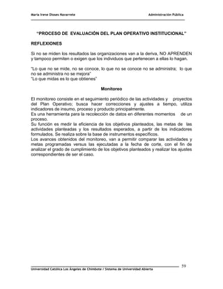 María Irene Dioses Navarrete Administración Pública
________________________________________________________________________________
_____________________________________________________________________________
Universidad Católica Los Ángeles de Chimbote / Sistema de Universidad Abierta
59
“PROCESO DE EVALUACIÓN DEL PLAN OPERATIVO INSTITUCIONAL”
REFLEXIONES
Si no se miden los resultados las organizaciones van a la deriva, NO APRENDEN
y tampoco permiten o exigen que los individuos que pertenecen a ellas lo hagan.
―Lo que no se mide, no se conoce, lo que no se conoce no se administra; lo que
no se administra no se mejora‖
―Lo que midas es lo que obtienes‖
Monitoreo
El monitoreo consiste en el seguimiento periódico de las actividades y proyectos
del Plan Operativo; busca hacer correcciones y ajustes a tiempo, utiliza
indicadores de insumo, proceso y producto principalmente.
Es una herramienta para la recolección de datos en diferentes momentos de un
proceso.
Su función es medir la eficiencia de los objetivos planteados, las metas de las
actividades planteadas y los resultados esperados, a partir de los indicadores
formulados. Se realiza sobre la base de instrumentos específicos.
Los avances obtenidos del monitoreo, van a permitir comparar las actividades y
metas programadas versus las ejecutadas a la fecha de corte, con el fin de
analizar el grado de cumplimiento de los objetivos planteados y realizar los ajustes
correspondientes de ser el caso.
 