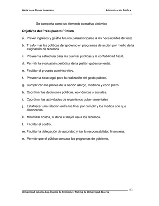 María Irene Dioses Navarrete Administración Pública
________________________________________________________________________________
_____________________________________________________________________________
Universidad Católica Los Ángeles de Chimbote / Sistema de Universidad Abierta
63
Se comporta como un elemento operativo dinámico
Objetivos del Presupuesto Público
a. Prever ingresos y gastos futuros para anticiparse a las necesidades del ente.
b. Trasformar las políticas del gobierno en programas de acción por medio de la
asignación de recursos
c. Proveer la estructura para las cuentas públicas y la contabilidad fiscal.
d. Permitir la evaluación periódica de la gestión gubernamental.
e. Facilitar el proceso administrativo.
f. Proveer la base legal para la realización del gasto público.
g. Cumplir con los planes de la nación a largo, mediano y corto plazo.
h. Coordinar las decisiones políticas, económicas y sociales.
i. Coordinar las actividades de organismos gubernamentales
j. Establecer una relación entre los fines por cumplir y los medios con que
alcanzarlos.
k. Minimizar costos, al darle el mejor uso a los recursos.
l. Facilitar el control.
m. Facilitar la delegación de autoridad y fijar la responsabilidad financiera.
n. Permitir que el público conozca los programas de gobierno.
 