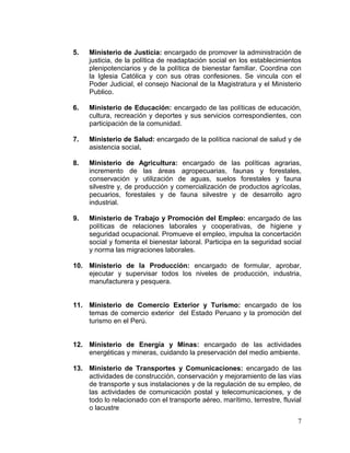 7
5. Ministerio de Justicia: encargado de promover la administración de
justicia, de la política de readaptación social en los establecimientos
plenipotenciarios y de la política de bienestar familiar. Coordina con
la Iglesia Católica y con sus otras confesiones. Se vincula con el
Poder Judicial, el consejo Nacional de la Magistratura y el Ministerio
Publico.
6. Ministerio de Educación: encargado de las políticas de educación,
cultura, recreación y deportes y sus servicios correspondientes, con
participación de la comunidad.
7. Ministerio de Salud: encargado de la política nacional de salud y de
asistencia social.
8. Ministerio de Agricultura: encargado de las políticas agrarias,
incremento de las áreas agropecuarias, faunas y forestales,
conservación y utilización de aguas, suelos forestales y fauna
silvestre y, de producción y comercialización de productos agrícolas,
pecuarios, forestales y de fauna silvestre y de desarrollo agro
industrial.
9. Ministerio de Trabajo y Promoción del Empleo: encargado de las
políticas de relaciones laborales y cooperativas, de higiene y
seguridad ocupacional. Promueve el empleo, impulsa la concertación
social y fomenta el bienestar laboral. Participa en la seguridad social
y norma las migraciones laborales.
10. Ministerio de la Producción: encargado de formular, aprobar,
ejecutar y supervisar todos los niveles de producción, industria,
manufacturera y pesquera.
11. Ministerio de Comercio Exterior y Turismo: encargado de los
temas de comercio exterior del Estado Peruano y la promoción del
turismo en el Perú.
12. Ministerio de Energía y Minas: encargado de las actividades
energéticas y mineras, cuidando la preservación del medio ambiente.
13. Ministerio de Transportes y Comunicaciones: encargado de las
actividades de construcción, conservación y mejoramiento de las vías
de transporte y sus instalaciones y de la regulación de su empleo, de
las actividades de comunicación postal y telecomunicaciones, y de
todo lo relacionado con el transporte aéreo, marítimo, terrestre, fluvial
o lacustre
 