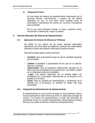 María Irene Dioses Navarrete Administración Pública
________________________________________________________________________________
_____________________________________________________________________________
Universidad Católica Los Ángeles de Chimbote / Sistema de Universidad Abierta
73
e) Disposición Final.-
Es una etapa del sistema de abastecimiento relacionada con la
situación técnica, administrativa y jurídica de los bienes
asignados en uso, la cual tiene como finalidad evitar la
acumulación improductiva de bienes y/o servicios innecesarios
para la entidad.
Por lo que será pertinente tramitar su baja y posterior venta,
incineración o destrucción, según su estado.
8. Normas Generales Del Sistema De Abastecimiento
8.1. Aplicación De Criterio De Eficiencia Y Eficacia
Se refiere al uso óptimo de los pocos recursos disponibles
(eficiencia); así como lograr los objetivos y alcanzar las metas fijadas
(eficacia) a través de la gestión adecuada de estos recursos.
Para ello se debe aplicar criterios técnicos:
- Cantidad: Que el proveedor tenga en spot la cantidad requerida
por la entidad.
- Calidad: Cualidades o propiedades de los que se va adquirir,
obtener o contratar.
- Oportunidad: Que el proveedor seleccionado entregue en la
fecha oportuna la totalidad de lo adquirido por la entidad o realice
en su integridad el servicio contratado.
- Lugar: Los bienes adquiridos por la entidad deben ser
entregados por el proveedor seleccionado en el almacén de la
entidad y no al revés.
- Costo: Sólo en igualdad de características y condiciones de lo
ofertado por el proveedor, se preferirá la oferta más baja
presentada.
8.2. Integridad de Administración de Abastecimiento
El abastecimiento es una función de apoyo al funcionamiento interno
de una organización. Esta norma busca dar un adecuado concepto de
unidad a la función de abastecimiento a través del desarrollo de
actividades únicas en campos especializados denominados procesos
técnicos, los cuales conforman el sistema de abastecimiento.
 