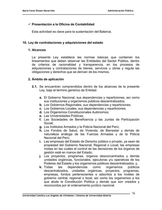 María Irene Dioses Navarrete Administración Pública
________________________________________________________________________________
_____________________________________________________________________________
Universidad Católica Los Ángeles de Chimbote / Sistema de Universidad Abierta
76
 Presentación a la Oficina de Contabilidad
Esta actividad es clave para la sustentación del Balance.
10. Ley de contrataciones y adquisiciones del estado
1. Alcances
La presente Ley establece las normas básicas que contienen los
lineamientos que deben observar las Entidades del Sector Público, dentro
de criterios de racionalidad y transparencia, en los procesos de
adquisiciones y contrataciones de bienes, servicios u obras y regula las
obligaciones y derechos que se derivan de los mismos.
2. Ámbito de aplicación
2.1. Se encuentran comprendidos dentro de los alcances de la presente
Ley, bajo el término genérico de Entidad:
a. El Gobierno Nacional, sus dependencias y reparticiones, así como
sus instituciones y organismos públicos descentralizados;
b. Los Gobiernos Regionales, sus dependencias y reparticiones;
c. Los Gobiernos Locales, sus dependencias y reparticiones;
d. Los Organismos Constitucionales Autónomos;
e. Las Universidades Públicas;
f. Las Sociedades de Beneficencia y las Juntas de Participación
Social;
g. Los Institutos Armados y la Policía Nacional del Perú;
h. Los Fondos de Salud, de Vivienda, de Bienestar y demás de
naturaleza análoga de las Fuerzas Armadas y de la Policía
Nacional del Perú;
i. Las empresas del Estado de Derecho público o privado, ya sean de
propiedad del Gobierno Nacional, Regional o Local; las empresas
mixtas en las cuales el control de las decisiones de los órganos de
gestión esté en manos del Estado;
j. Los proyectos, programas, órganos desconcentrados y demás
unidades orgánicas, funcionales, ejecutoras y/u operativas de los
Poderes del Estado y los organismos públicos descentralizados; y,
k. Todas las dependencias como organismos públicos
descentralizados, unidades orgánicas, proyectos, programas,
empresas, fondos pertenecientes o adscritos a los niveles de
gobierno central, regional o local, así como los organismos a los
que alude la Constitución Política y demás que son creados y
reconocidos por el ordenamiento jurídico nacional.
 