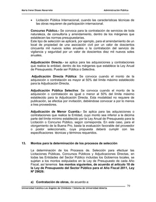 María Irene Dioses Navarrete Administración Pública
________________________________________________________________________________
_____________________________________________________________________________
Universidad Católica Los Ángeles de Chimbote / Sistema de Universidad Abierta
79
 Licitación Pública Internacional, cuando las características técnicas de
las obras requieren de participación internacional.
Concurso Público.- Se convoca para la contratación de servicios de toda
naturaleza, de consultoría y arrendamiento, dentro de los márgenes que
establecen las normas presupuestarias.
Este tipo de selección se aplicará, por ejemplo, para el arrendamiento de un
local de propiedad de una asociación civil por un valor de doscientos
cincuenta mil nuevos soles anuales o la contratación del servicio de
vigilancia y seguridad por un valor de doscientos diez mil nuevos soles
anuales.
Adjudicación Directa.- se aplica para las adquisiciones y contrataciones
que realice la entidad, dentro de los márgenes que establece la Ley Anual
de Presupuesto. Puede ser Pública o Selectiva.
Adjudicación Directa Pública: Se convoca cuando el monto de la
adquisición o contratación es mayor al 50% del límite máximo establecido
para la Adjudicación Directa.
Adjudicación Pública Selectiva: Se convoca cuando el monto de la
adquisición o contratación es igual o menor al 50% del límite máximo
establecido para la Adjudicación Directa. Esta modalidad no requiere de
publicación, se efectúa por invitación, debiéndose convocar a por lo menos
a tres proveedores.
Adjudicación de Menor Cuantía.- Se aplica para las adquisiciones o
contrataciones que realice la Entidad, cuyo monto sea inferior a la décima
parte del límite mínimo establecido por la Ley Anual de Presupuesto para la
Licitación o Concurso Público, según corresponda. En este caso, para el
otorgamiento de la Buena Pro, basta la evaluación favorable del proveedor
o postor seleccionado, cuya propuesta deberá cumplir con las
especificaciones técnicas y términos requeridos.
13. Montos para la determinación de los procesos de selección
La determinación de los Procesos de. Selección para efectuar las
Licitaciones Públicas, Concursos Públicos y Adjudicaciones Directas, en
todas las Entidades del Sector Público incluidas los Gobiernos locales, se
sujetan a los montos estipulados en la Ley de Presupuesto de cada Año
Fiscal, así tenemos los montos siguientes, de acuerdo al artículo 18 de
la Ley de Presupuesto del Sector Público para el Año Fiscal 2011, Ley
Nº 29626:
a) Contratación de obras, de acuerdo a:
 
