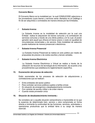 María Irene Dioses Navarrete Administración Pública
________________________________________________________________________________
_____________________________________________________________________________
Universidad Católica Los Ángeles de Chimbote / Sistema de Universidad Abierta
81
Convenio Marco
El Convenio Marco es la modalidad por la cual CONSUCODE selecciona a
los proveedores cuyos bienes y servicios serán ofertados en el Catálogo a
fin de ser adquiridos o contratados de manera directa por las Entidades.
 Subasta Inversa
La Subasta Inversa es la modalidad de selección por la cual una
Entidad realiza la adquisición de bienes comunes y la contratación de
servicios comunes a través de una oferta pública y en la cual, el postor
ganador será aquel que ofrezca el menor precio o costo en igualdad de
circunstancias comerciales y de servicio. Esta modalidad de selección
puede realizarse de manera presencial o electrónica.
 Subasta Inversa Presencial
La Subasta Inversa Presencial se realiza en acto público por medio de
propuestas de precios o de costos escritos y lances verbales.
 Subasta Inversa Electrónica
La Subasta Inversa Electrónica o Virtual se realiza a través de la
utilización de recursos de tecnología de la información, de acuerdo a los
procedimientos que establezca la reglamentación específica.
15. Exoneración del proceso de selección
Están exoneradas de los procesos de selección de adquisiciones y
contrataciones que se realicen:
 Entre entidades del sector público
 Para contratar servicios públicos sujetos a tarifas únicas
 En situación de emergencia o desabastecimiento inminente
 Con carácter de secreto militar o de orden interno
 Cuando exista proveedor único
16. Situación de desabastecimiento inminente.-
Se considera así a aquella situación extraordinaria e imprevisible en la que
la ausencia de determinado bien, servicio u obra compromete en forma
directa e inminente la continuidad de las funciones, servicios, actividades u
operaciones productivas que la entidad tiene a su cargo de manera
esencial.
 