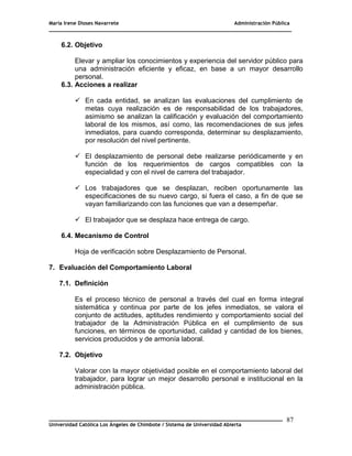 María Irene Dioses Navarrete Administración Pública
________________________________________________________________________________
_____________________________________________________________________________
Universidad Católica Los Ángeles de Chimbote / Sistema de Universidad Abierta
87
6.2. Objetivo
Elevar y ampliar los conocimientos y experiencia del servidor público para
una administración eficiente y eficaz, en base a un mayor desarrollo
personal.
6.3. Acciones a realizar
 En cada entidad, se analizan las evaluaciones del cumplimiento de
metas cuya realización es de responsabilidad de los trabajadores,
asimismo se analizan la calificación y evaluación del comportamiento
laboral de los mismos, así como, las recomendaciones de sus jefes
inmediatos, para cuando corresponda, determinar su desplazamiento,
por resolución del nivel pertinente.
 El desplazamiento de personal debe realizarse periódicamente y en
función de los requerimientos de cargos compatibles con la
especialidad y con el nivel de carrera del trabajador.
 Los trabajadores que se desplazan, reciben oportunamente las
especificaciones de su nuevo cargo, si fuera el caso, a fin de que se
vayan familiarizando con las funciones que van a desempeñar.
 El trabajador que se desplaza hace entrega de cargo.
6.4. Mecanismo de Control
Hoja de verificación sobre Desplazamiento de Personal.
7. Evaluación del Comportamiento Laboral
7.1. Definición
Es el proceso técnico de personal a través del cual en forma integral
sistemática y continua por parte de los jefes inmediatos, se valora el
conjunto de actitudes, aptitudes rendimiento y comportamiento social del
trabajador de la Administración Pública en el cumplimiento de sus
funciones, en términos de oportunidad, calidad y cantidad de los bienes,
servicios producidos y de armonía laboral.
7.2. Objetivo
Valorar con la mayor objetividad posible en el comportamiento laboral del
trabajador, para lograr un mejor desarrollo personal e institucional en la
administración pública.
 