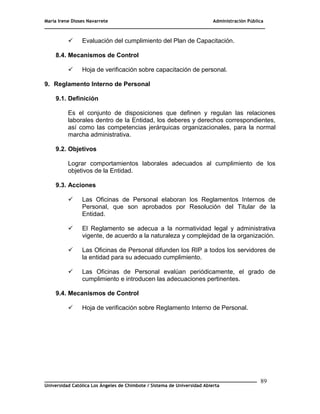 María Irene Dioses Navarrete Administración Pública
________________________________________________________________________________
_____________________________________________________________________________
Universidad Católica Los Ángeles de Chimbote / Sistema de Universidad Abierta
89
 Evaluación del cumplimiento del Plan de Capacitación.
8.4. Mecanismos de Control
 Hoja de verificación sobre capacitación de personal.
9. Reglamento Interno de Personal
9.1. Definición
Es el conjunto de disposiciones que definen y regulan las relaciones
laborales dentro de la Entidad, los deberes y derechos correspondientes,
así como las competencias jerárquicas organizacionales, para la normal
marcha administrativa.
9.2. Objetivos
Lograr comportamientos laborales adecuados al cumplimiento de los
objetivos de la Entidad.
9.3. Acciones
 Las Oficinas de Personal elaboran los Reglamentos Internos de
Personal, que son aprobados por Resolución del Titular de la
Entidad.
 El Reglamento se adecua a la normatividad legal y administrativa
vigente, de acuerdo a la naturaleza y complejidad de la organización.
 Las Oficinas de Personal difunden los RIP a todos los servidores de
la entidad para su adecuado cumplimiento.
 Las Oficinas de Personal evalúan periódicamente, el grado de
cumplimiento e introducen las adecuaciones pertinentes.
9.4. Mecanismos de Control
 Hoja de verificación sobre Reglamento Interno de Personal.
 