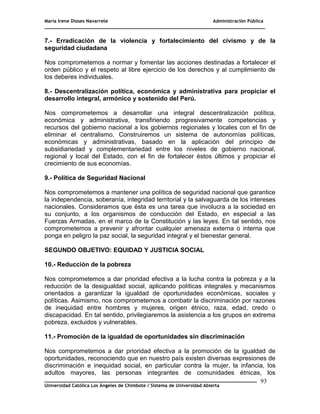 María Irene Dioses Navarrete Administración Pública
________________________________________________________________________________
_____________________________________________________________________________
Universidad Católica Los Ángeles de Chimbote / Sistema de Universidad Abierta
93
7.- Erradicación de la violencia y fortalecimiento del civismo y de la
seguridad ciudadana
Nos comprometemos a normar y fomentar las acciones destinadas a fortalecer el
orden público y el respeto al libre ejercicio de los derechos y al cumplimiento de
los deberes individuales.
8.- Descentralización política, económica y administrativa para propiciar el
desarrollo integral, armónico y sostenido del Perú.
Nos comprometemos a desarrollar una integral descentralización política,
económica y administrativa, transfiriendo progresivamente competencias y
recursos del gobierno nacional a los gobiernos regionales y locales con el fin de
eliminar el centralismo. Construiremos un sistema de autonomías políticas,
económicas y administrativas, basado en la aplicación del principio de
subsidiariedad y complementariedad entre los niveles de gobierno nacional,
regional y local del Estado, con el fin de fortalecer éstos últimos y propiciar el
crecimiento de sus economías.
9.- Política de Seguridad Nacional
Nos comprometemos a mantener una política de seguridad nacional que garantice
la independencia, soberanía, integridad territorial y la salvaguarda de los intereses
nacionales. Consideramos que ésta es una tarea que involucra a la sociedad en
su conjunto, a los organismos de conducción del Estado, en especial a las
Fuerzas Armadas, en el marco de la Constitución y las leyes. En tal sentido, nos
comprometemos a prevenir y afrontar cualquier amenaza externa o interna que
ponga en peligro la paz social, la seguridad integral y el bienestar general.
SEGUNDO OBJETIVO: EQUIDAD Y JUSTICIA SOCIAL
10.- Reducción de la pobreza
Nos comprometemos a dar prioridad efectiva a la lucha contra la pobreza y a la
reducción de la desigualdad social, aplicando políticas integrales y mecanismos
orientados a garantizar la igualdad de oportunidades económicas, sociales y
políticas. Asimismo, nos comprometemos a combatir la discriminación por razones
de inequidad entre hombres y mujeres, origen étnico, raza, edad, credo o
discapacidad. En tal sentido, privilegiaremos la asistencia a los grupos en extrema
pobreza, excluidos y vulnerables.
11.- Promoción de la igualdad de oportunidades sin discriminación
Nos comprometemos a dar prioridad efectiva a la promoción de la igualdad de
oportunidades, reconociendo que en nuestro país existen diversas expresiones de
discriminación e inequidad social, en particular contra la mujer, la infancia, los
adultos mayores, las personas integrantes de comunidades étnicas, los
 