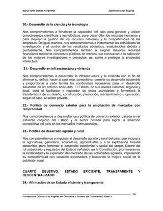 María Irene Dioses Navarrete Administración Pública
________________________________________________________________________________
_____________________________________________________________________________
Universidad Católica Los Ángeles de Chimbote / Sistema de Universidad Abierta
96
20.- Desarrollo de la ciencia y la tecnología
Nos comprometemos a fortalecer la capacidad del país para generar y utilizar
conocimientos científicos y tecnológicos, para desarrollar los recursos humanos y
para mejorar la gestión de los recursos naturales y la competitividad de las
empresas. De igual manera, nos comprometemos a incrementar las actividades de
investigación y el control de los resultados obtenidos, evaluándolos debida y
puntualmente. Nos comprometemos también a asignar mayores recursos
financieros mediante concursos públicos de méritos que conduzcan a la selección
de los mejores investigadores y proyectos, así como a proteger la propiedad
intelectual.
.
21.- Desarrollo en infraestructura y vivienda
Nos comprometemos a desarrollar la infraestructura y la vivienda con el fin de
eliminar su déficit, hacer al país más competitivo, permitir su desarrollo sostenible
y proporcionar a cada familia las condiciones necesarias para un desarrollo
saludable en un entorno adecuado. El Estado, en sus niveles nacional, regional y
local, será el facilitador y regulador de estas actividades y fomentará la
transferencia de su diseño, construcción, promoción, mantenimiento u operación,
según el caso, al sector privado.
22.- Política de comercio exterior para la ampliación de mercados con
reciprocidad
Nos comprometemos a desarrollar una política de comercio exterior basada en el
esfuerzo conjunto del Estado y el sector privado para lograr la inserción
competitiva del país en los mercados internacionales.
23.- Política de desarrollo agrario y rural
Nos comprometemos a impulsar el desarrollo agrario y rural del país, que incluya a
la agricultura, ganadería, acuicultura, agroindustria y a la explotación forestal
sostenible, para fomentar el desarrollo económico y social del sector. Dentro del
rol subsidiario y regulador del Estado señalado en la Constitución, promoveremos
la rentabilidad y la expansión del mercado de las actividades agrarias, impulsando
su competitividad con vocación exportadora y buscando la mejora social de la
población rural.
CUARTO OBJETIVO: ESTADO EFICIENTE, TRANSPARENTE Y
DESCENTRALIZADO
24.- Afirmación de un Estado eficiente y transparente
 