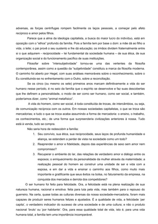 adversas, as forças centrífugas rompem facilmente os laços pessoais, a começar pelo afeto
recíproco e amor pelos filhos.
        Parece que a alma da ideologia capitalista, a busca do maior lucro do indivíduo, está em
oposição com o “ethos” profundo da família. Pois a família tem por base o dom: a mãe dá ao filho a
vida, o leite; o pai provê o seu sustento e lhe dá educação; os irmãos dividem fraternalmente entre
si o que adquirem - reciprocidade – lei fundamental da sociedade humana – de sua ética, de sua
organização social e do funcionamento pacífico de suas instituições.
        Filosofar   sobre   “intersubjetividade”   tornou-se   uma     das   vertentes   da   filosofia
contemporânea, assim como a questão da “subjetividade” constituiu a marca da filosofia moderna.
O caminho foi aberto por Hegel, com suas análises memoráveis sobre o reconhecimento, sobre o
Eu constituindo-se no enfrentamento com o Outro, sobre a reconciliação.
        Se os cinco (ou mesmo os sete) primeiros anos marcam definitivamente a vida do ser
humano nesse período, é no seio da família que o espírito se desenvolve e faz suas descobertas
que lhe definem a personalidade, o modo de ser como ser humano, como ser social, e também,
poderíamos dizer, como “animal metafísico”.
         A vida do homem, como ser social, é toda constituída de trocas, de intercâmbios, ou seja,
de comunicação recíproca com os outros. Em nossas sociedades capitalistas, o que se troca são
mercadorias; e tudo o que se troca acaba assumindo a forma de mercadoria: o ensino, o trabalho,
os conhecimentos, etc.; de uma forma que surpreenderia civilizações anteriores à nossa. Tudo
está à venda, tudo se compra.
        Não seria hora de redescobrir a família:
             1. Seu convívio, sua ética, sua reciprocidade, seus laços de profunda humanidade e
                 aliança, se estendem a perder de vista na sociedade como um todo?
             2. Reaprender o amor e fidelidade, depois das experiências de sexo sem amor nem
                 compromisso?
             3. Recuperar o ambiente do lar, das relações de verdadeiro amor e diálogo entre os
                 esposos; o enriquecimento da personalidade da mulher através da maternidade; a
                 realização pessoal do homem ao construir uma unidade de ser e vida com a
                 esposa, e em dar a vida e ensinar o caminho aos filhos, como muito mais
                 importante e gratificante que seus êxitos na bolsa, no faturamento da empresa, na
                 conquista dos mercados e derrota dos competidores?
       O ser humano foi feito para felicidade. Ora, a felicidade está na plena realização de sua
natureza humana, racional e emotiva: feita para luta pela vida, mas também para o repouso do
guerreiro. Na certa, quase todas as culturas diversas da nossa sociedade-mercadoria, foram mais
capazes de produzir seres humanos felizes e ajustados. É a qualidade de vida, a felicidade ‘per
capita’, o verdadeiro indicador do sucesso de uma sociedade e de uma cultura; e não o produto
nacional ‘bruto’ ou ‘por habitante’. Ora, para essa qualidade total de vida, isto é, para uma vida
humana total, a família tem uma importância incomparável.
 