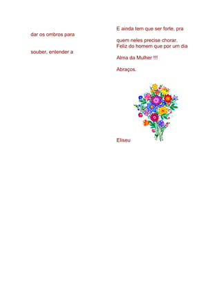 E ainda tem que ser forte, pra
dar os ombros para
                     quem neles precise chorar.
                     Feliz do homem que por um dia
souber, entender a
                     Alma da Mulher !!!

                     Abraços.




                     Eliseu
 