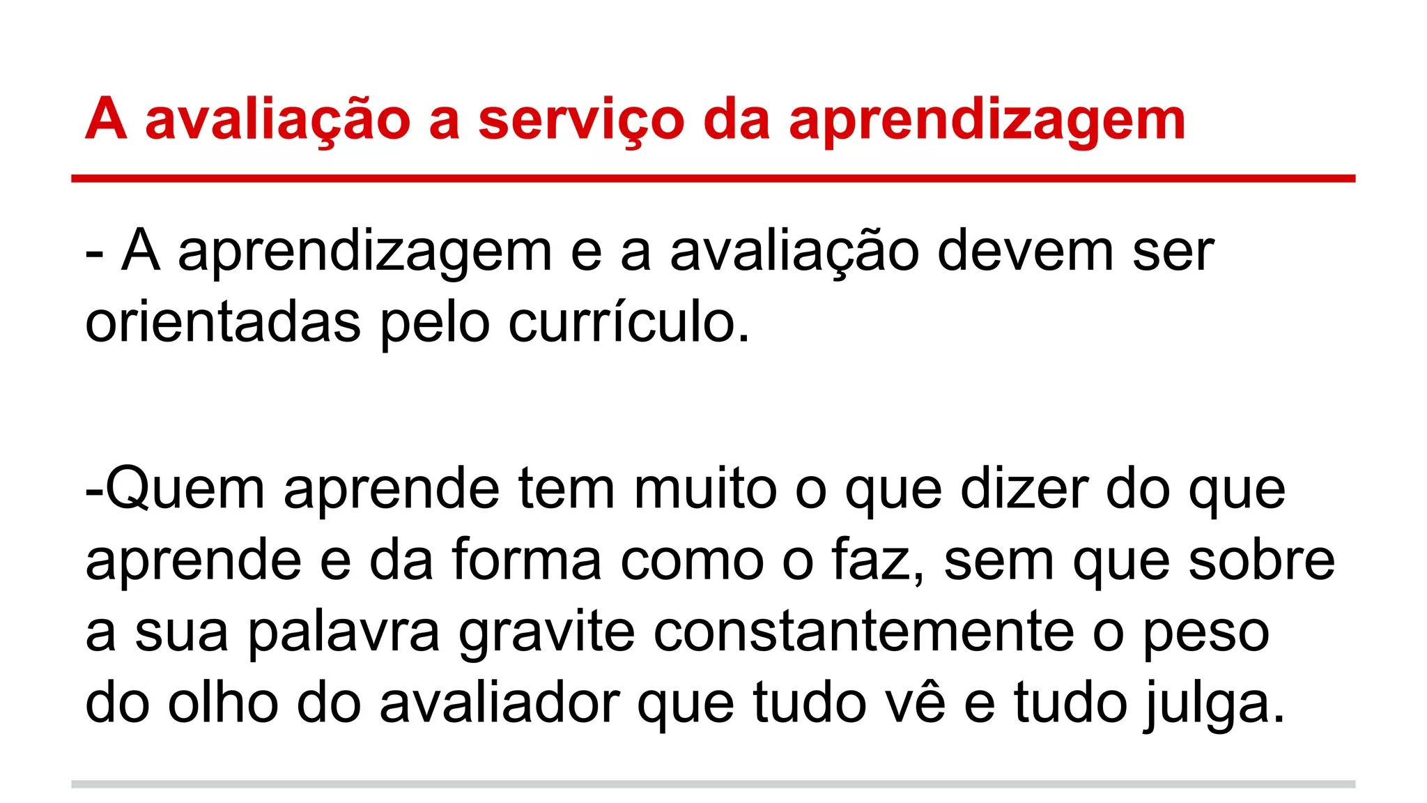 A avaliação a serviço da aprendizagem
- A aprendizagem e a avaliação devem ser
orientadas pelo currículo.
-Quem aprende tem muito o que dizer do que
aprende e da forma como o faz, sem que sobre
a sua palavra gravite constantemente o peso
do olho do avaliador que tudo vê e tudo julga.

 