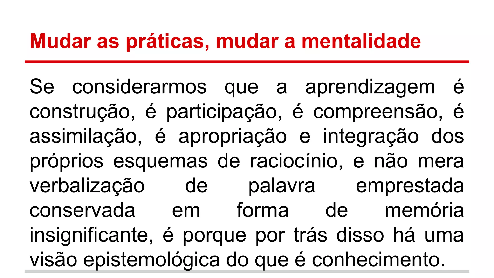 Mudar as práticas, mudar a mentalidade
Se considerarmos que a aprendizagem é
construção, é participação, é compreensão, é
assimilação, é apropriação e integração dos
próprios esquemas de raciocínio, e não mera
verbalização
de
palavra
emprestada
conservada
em
forma
de
memória
insignificante, é porque por trás disso há uma
visão epistemológica do que é conhecimento.

 