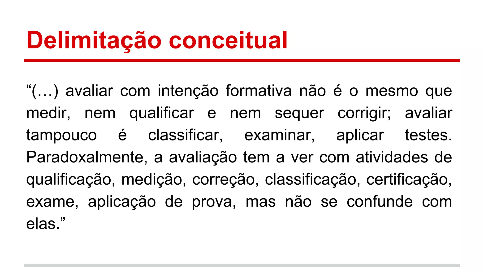 Delimitação conceitual
“(…) avaliar com intenção formativa não é o mesmo que
medir, nem qualificar e nem sequer corrigir; avaliar
tampouco é classificar, examinar, aplicar testes.
Paradoxalmente, a avaliação tem a ver com atividades de
qualificação, medição, correção, classificação, certificação,
exame, aplicação de prova, mas não se confunde com
elas.”

 