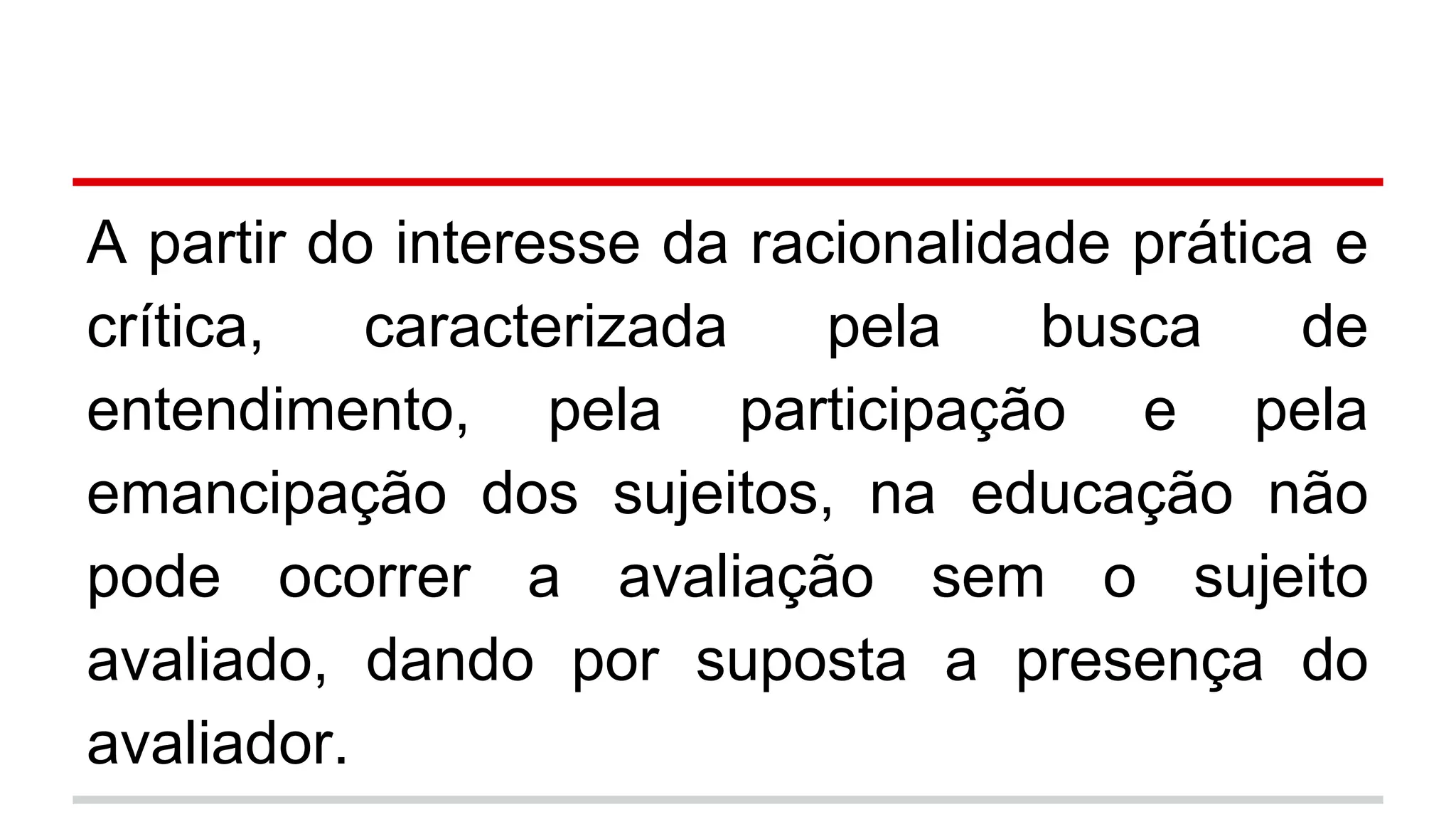 A partir do interesse da racionalidade prática e
crítica,
caracterizada
pela
busca
de
entendimento, pela participação e pela
emancipação dos sujeitos, na educação não
pode ocorrer a avaliação sem o sujeito
avaliado, dando por suposta a presença do
avaliador.

 