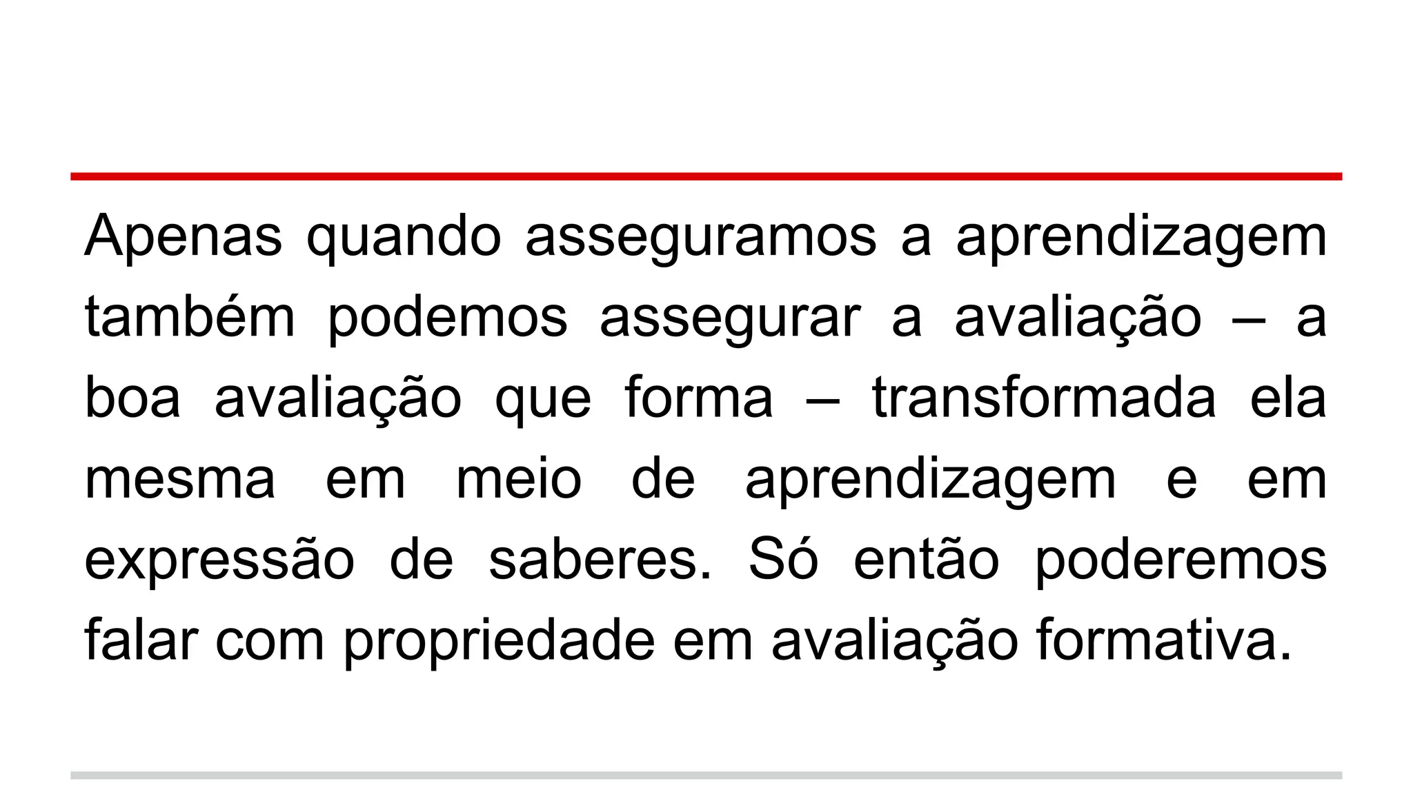 Apenas quando asseguramos a aprendizagem
também podemos assegurar a avaliação – a
boa avaliação que forma – transformada ela
mesma em meio de aprendizagem e em
expressão de saberes. Só então poderemos
falar com propriedade em avaliação formativa.

 
