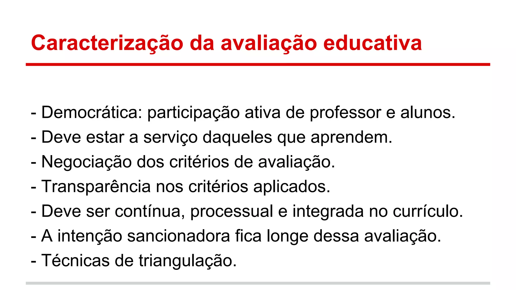 Caracterização da avaliação educativa
- Democrática: participação ativa de professor e alunos.
- Deve estar a serviço daqueles que aprendem.
- Negociação dos critérios de avaliação.
- Transparência nos critérios aplicados.
- Deve ser contínua, processual e integrada no currículo.
- A intenção sancionadora fica longe dessa avaliação.
- Técnicas de triangulação.

 