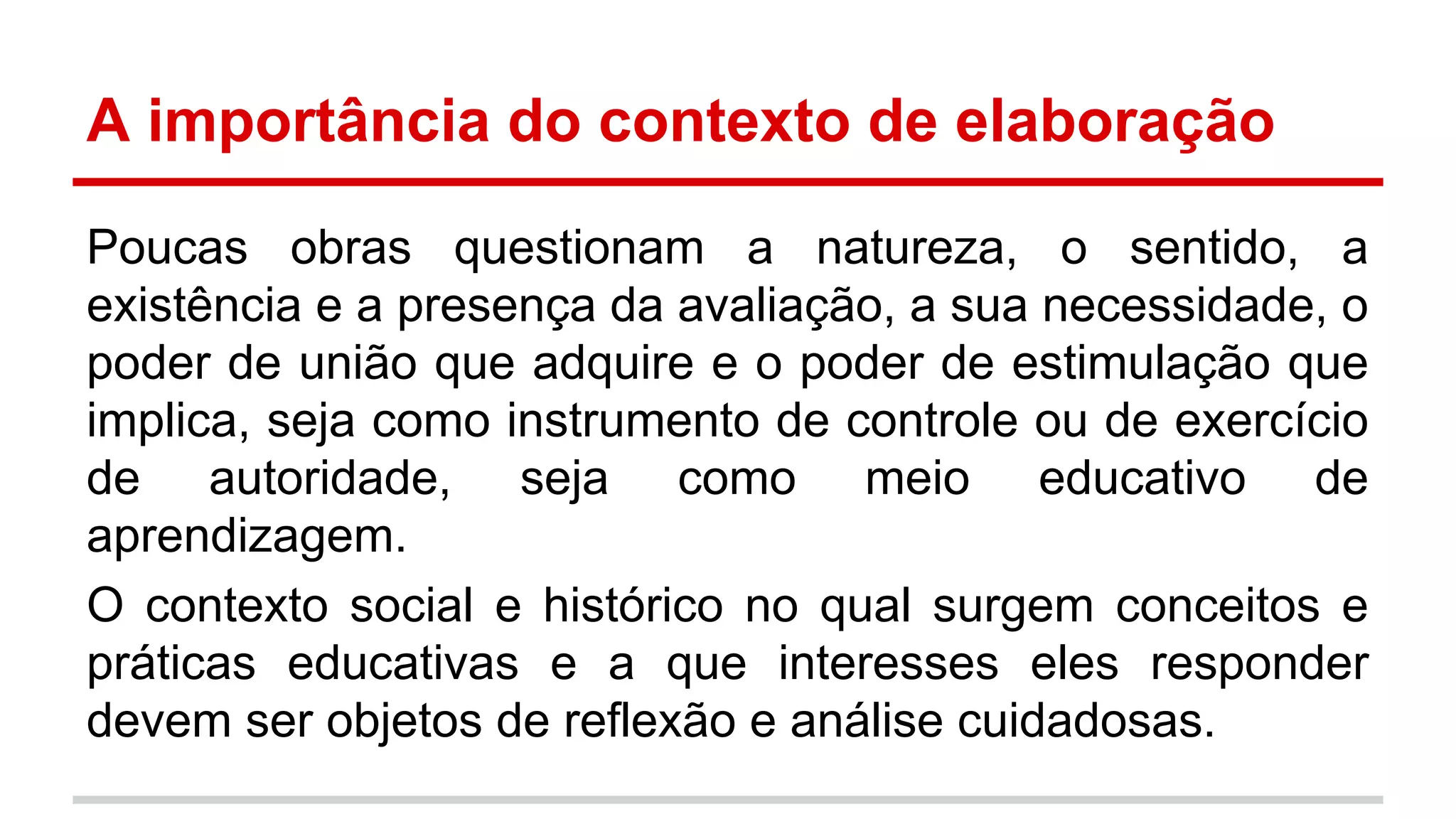 A importância do contexto de elaboração
Poucas obras questionam a natureza, o sentido, a
existência e a presença da avaliação, a sua necessidade, o
poder de união que adquire e o poder de estimulação que
implica, seja como instrumento de controle ou de exercício
de autoridade, seja como meio educativo de
aprendizagem.
O contexto social e histórico no qual surgem conceitos e
práticas educativas e a que interesses eles responder
devem ser objetos de reflexão e análise cuidadosas.

 