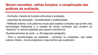Novos conceitos, velhas funções: a complicação das
práticas de avaliação
- Confusão: mescla de funções atribuídas à avaliação;
- expansão da educação - complexidade e multiplicidade
- Reflexão evitaria: criar palavras novas para explicar conceitos que já têm uma
terminologia tradicional e a criação de novos conceitos que ocultam ou
“distraem” a mesma realidade que querem transformar.
Questionamentos do autor - p. 26 (segundo parágrafo)
- Para a transformação da realidade - conhecer os conteúdos, não basta
colocar rótulos - novas propostas e argumentos que sustentem

 