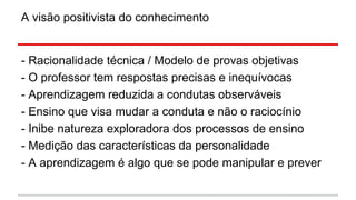 A visão positivista do conhecimento

- Racionalidade técnica / Modelo de provas objetivas
- O professor tem respostas precisas e inequívocas
- Aprendizagem reduzida a condutas observáveis
- Ensino que visa mudar a conduta e não o raciocínio
- Inibe natureza exploradora dos processos de ensino
- Medição das características da personalidade
- A aprendizagem é algo que se pode manipular e prever

 