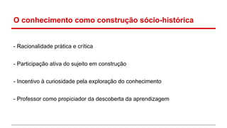 O conhecimento como construção sócio-histórica

- Racionalidade prática e crítica
- Participação ativa do sujeito em construção
- Incentivo à curiosidade pela exploração do conhecimento
- Professor como propiciador da descoberta da aprendizagem

 