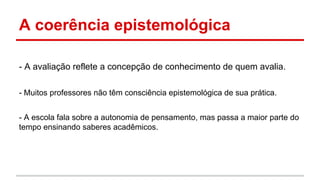 A coerência epistemológica
- A avaliação reflete a concepção de conhecimento de quem avalia.
- Muitos professores não têm consciência epistemológica de sua prática.
- A escola fala sobre a autonomia de pensamento, mas passa a maior parte do
tempo ensinando saberes acadêmicos.

 