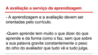 A avaliação a serviço da aprendizagem
- A aprendizagem e a avaliação devem ser
orientadas pelo currículo.
-Quem aprende tem muito o que dizer do que
aprende e da forma como o faz, sem que sobre
a sua palavra gravite constantemente o peso
do olho do avaliador que tudo vê e tudo julga.

 