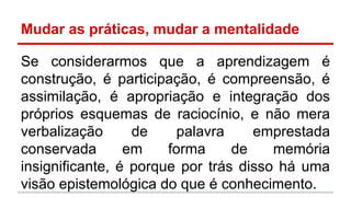 Mudar as práticas, mudar a mentalidade
Se considerarmos que a aprendizagem é
construção, é participação, é compreensão, é
assimilação, é apropriação e integração dos
próprios esquemas de raciocínio, e não mera
verbalização
de
palavra
emprestada
conservada
em
forma
de
memória
insignificante, é porque por trás disso há uma
visão epistemológica do que é conhecimento.

 