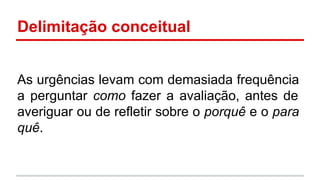 Delimitação conceitual
As urgências levam com demasiada frequência
a perguntar como fazer a avaliação, antes de
averiguar ou de refletir sobre o porquê e o para
quê.

 