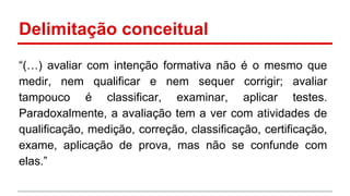 Delimitação conceitual
“(…) avaliar com intenção formativa não é o mesmo que
medir, nem qualificar e nem sequer corrigir; avaliar
tampouco é classificar, examinar, aplicar testes.
Paradoxalmente, a avaliação tem a ver com atividades de
qualificação, medição, correção, classificação, certificação,
exame, aplicação de prova, mas não se confunde com
elas.”

 