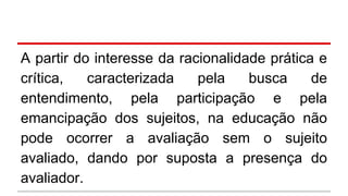 A partir do interesse da racionalidade prática e
crítica,
caracterizada
pela
busca
de
entendimento, pela participação e pela
emancipação dos sujeitos, na educação não
pode ocorrer a avaliação sem o sujeito
avaliado, dando por suposta a presença do
avaliador.

 