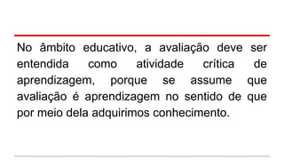 No âmbito educativo, a avaliação deve
entendida
como
atividade
crítica
aprendizagem, porque se assume
avaliação é aprendizagem no sentido de
por meio dela adquirimos conhecimento.

ser
de
que
que

 