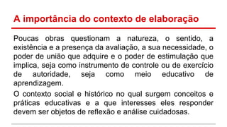 A importância do contexto de elaboração
Poucas obras questionam a natureza, o sentido, a
existência e a presença da avaliação, a sua necessidade, o
poder de união que adquire e o poder de estimulação que
implica, seja como instrumento de controle ou de exercício
de autoridade, seja como meio educativo de
aprendizagem.
O contexto social e histórico no qual surgem conceitos e
práticas educativas e a que interesses eles responder
devem ser objetos de reflexão e análise cuidadosas.

 