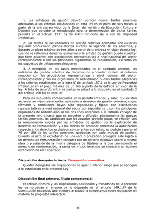 1. Las entidades de gestión deberán aprobar nuevas tarifas generales
adecuadas a los criterios establecidos en esta ley en el plazo de seis meses a
partir de la entrada en vigor de la Orden del ministro de Educación, Cultura y
Deporte que apruebe la metodología para la determinación de dichas tarifas
prevista en el artículo 157.1.b) del texto refundido de la Ley de Propiedad
Intelectual.
2. Las tarifas de las entidades de gestión colectiva acordadas con usuarios
seguirán produciendo plenos efectos durante la vigencia de los acuerdos, y
durante un plazo máximo de tres años a partir de la entrada en vigor de esta ley,
cuando se refieran a derechos exclusivos y la entidad de gestión pueda acreditar
que tiene acuerdos con asociaciones representativas a nivel nacional del sector
correspondiente o con los principales organismos de radiodifusión, así como en
los supuestos de utilizaciones singulares.
3. A excepción de los casos mencionados en el apartado anterior, las
entidades de gestión colectiva de derechos de propiedad intelectual deberán
negociar con las asociaciones representativas a nivel nacional del sector
correspondiente y con los organismos de radiodifusión nuevas tarifas adaptadas
a los criterios establecidos en la letra b) del artículo 157.1 de la Ley de Propiedad
Intelectual en el plazo máximo de un año a partir de la entrada en vigor de la
ley. A falta de acuerdo entre las partes se estará a lo dispuesto en el apartado 3
del artículo 158 bis de esta ley.
Para los supuestos contemplados en el párrafo anterior, y salvo que existan
acuerdos en vigor sobre tarifas aplicables a derechos de gestión colectiva, cuyos
términos y condiciones hayan sido negociados y fijados con asociaciones
representativas a nivel nacional del sector correspondiente o con los principales
organismos de radiodifusión en los dos años anteriores a la entrada en vigor de
la presente ley, y hasta que se aprueben y difundan públicamente las nuevas
tarifas generales, las cantidades que los usuarios deberán pagar, en relación con
la remuneración exigida por las entidades de gestión por la explotación de
derechos de remuneración y a los efectos de entender concedida la autorización
respecto a los derechos exclusivos concurrentes con éstos, no podrán superar el
70 por 100 de las tarifas generales aprobadas por cada entidad de gestión.
Cuando un acto de explotación de una obra o prestación protegida esté sujeto a
un derecho de remuneración y concurra con un derecho exclusivo sobre la misma
obra o prestación de la misma categoría de titulares a la que corresponde el
derecho de remuneración, la tarifa de ambos derechos se someterá al régimen
establecido en este apartado.

Disposición derogatoria única. Derogación normativa.
Quedan derogadas las disposiciones de igual o inferior rango que se opongan
a lo establecido en la presente Ley.

Disposición final primera. Título competencial.
El artículo primero y las Disposiciones adicionales y transitorias de la presente
ley se aprueban al amparo de lo dispuesto en el artículo 149.1.9ª de la
Constitución Española, que atribuye al Estado la competencia sobre legislación en
materia de propiedad intelectual.

40

 
