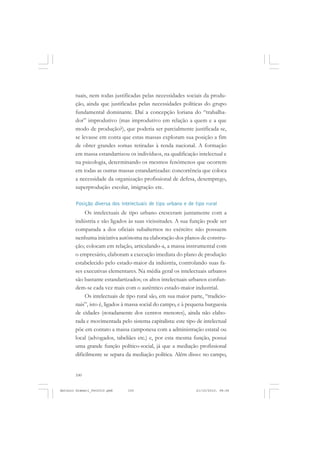 ANTONIO GRAMSCI


       tuais, nem todas justificadas pelas necessidades sociais da produ-
       ção, ainda que justificadas pelas necessidades políticas do grupo
       fundamental dominante. Daí a concepção loriana do “trabalha-
       dor” improdutivo (mas improdutivo em relação a quem e a que
       modo de produção?), que poderia ser parcialmente justificada se,
       se levasse em conta que estas massas exploram sua posição a fim
       de obter grandes somas retiradas à renda nacional. A formação
       em massa estandartizou os indivíduos, na qualificação intelectual e
       na psicologia, determinando os mesmos fenômenos que ocorrem
       em todas as outras massas estandartizadas: concorrência que coloca
       a necessidade da organização profissional de defesa, desemprego,
       superprodução escolar, imigração etc.

       Posição diversa dos intelectuais de tipo urbano e de tipo rural
            Os intelectuais de tipo urbano cresceram juntamente com a
       indústria e são ligados às suas vicissitudes. A sua função pode ser
       comparada a dos oficiais subalternos no exército: não possuem
       nenhuma iniciativa autônoma na elaboração dos planos de constru-
       ção; colocam em relação, articulando-a, a massa instrumental com
       o empresário, elaboram a execução imediata do plano de produção
       estabelecido pelo estado-maior da indústria, controlando suas fa-
       ses executivas elementares. Na média geral os intelectuais urbanos
       são bastante estandartizados; os altos intelectuais urbanos confun-
       dem-se cada vez mais com o autêntico estado-maior industrial.
            Os intelectuais de tipo rural são, em sua maior parte, “tradicio-
       nais”, isto é, ligados à massa social do campo, e à pequena burguesia
       de cidades (notadamente dos centros menores), ainda não elabo-
       rada e movimentada pelo sistema capitalista: este tipo de intelectual
       põe em contato a massa camponesa com a administração estatal ou
       local (advogados, tabeliães etc.) e, por esta mesma função, possui
       uma grande função político-social, já que a mediação profissional
       dificilmente se separa da mediação política. Além disso: no campo,


       100


Antonio Gramsci_fev2010.pmd    100                            21/10/2010, 08:56
 