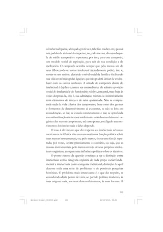 COLEÇÃO   EDUCADORES


               o intelectual (padre, advogado, professor, tabelião, médico etc.) possui
               um padrão de vida médio superior, ou, pelo menos, diverso daque-
               le do médio camponês e representa, por isso, para este camponês,
               um modelo social de aspiração, para sair de sua condição e de
               melhorá-la. O camponês acredita sempre que pelo menos um de
               seus filhos pode-se tornar intelectual (notadamente padre), isto é,
               tornar-se um senhor, elevando o nível social da família e facilitando
               sua vida econômica pelas ligações que não poderá deixar de estabe-
               lecer com os outros senhores. A atitude do camponês diante do
               intelectual é dúplice e parece ser contraditória: ele admira a posição
               social do intelectual e do funcionário público, em geral, mas finge às
               vezes desprezá-la, isto é, sua admiração mistura-se instintivamente
               com elementos de inveja e de raiva apaixonada. Não se compre-
               ende nada da vida coletiva dos camponeses, bem como dos germes
               e fermentos de desenvolvimento aí existentes, se não se leva em
               consideração, se não se estuda concretamente e não se aprofunda
               esta subordinação efetiva aos intelectuais: todo desenvolvimento or-
               gânico das massas camponesas, até certo ponto, está ligado aos mo-
               vimentos dos intelectuais e deles depende.
                    O caso é diverso no que diz respeito aos intelectuais urbanos:
               os técnicos de fábrica não exercem nenhuma função política sobre
               suas massas instrumentais, ou, pelo menos, é esta uma fase já supe-
               rada; por vezes, ocorre precisamente o contrário, ou seja, que as
               massas instrumentais, pelo menos através de seus próprios intelec-
               tuais orgânicos, exerçam uma influência política sobre os técnicos.
                    O ponto central da questão continua a ser a distinção entre
               intelectuais como categoria orgânica de cada grupo social funda-
               mental e intelectuais como categoria tradicional; distinção da qual
               decorre toda uma série de problemas e de possíveis pesquisas
               históricas. O problema mais interessante é o que diz respeito, se
               considerado deste ponto de vista, ao partido político moderno, às
               suas origens reais, aos seus desenvolvimentos, às suas formas. O


                                                                                     101


Antonio Gramsci_fev2010.pmd     101                              21/10/2010, 08:56
 