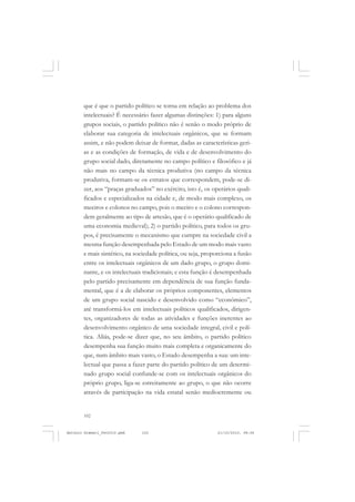 ANTONIO GRAMSCI


       que é que o partido político se torna em relação ao problema dos
       intelectuais? É necessário fazer algumas distinções: 1) para alguns
       grupos sociais, o partido político não é senão o modo próprio de
       elaborar sua categoria de intelectuais orgânicos, que se formam
       assim, e não podem deixar de formar, dadas as características geri-
       as e as condições de formação, de vida e de desenvolvimento do
       grupo social dado, diretamente no campo político e filosófico e já
       não mais no campo da técnica produtiva (no campo da técnica
       produtiva, formam-se os estratos que correspondem, pode-se di-
       zer, aos “praças graduados” no exército, isto é, os operários quali-
       ficados e especializados na cidade e, de modo mais complexo, os
       meeiros e colonos no campo, pois o meeiro e o colono correspon-
       dem geralmente ao tipo de artesão, que é o operário qualificado de
       uma economia medieval); 2) o partido político, para todos os gru-
       pos, é precisamente o mecanismo que cumpre na sociedade civil a
       mesma função desempenhada pelo Estado de um modo mais vasto
       e mais sintético, na sociedade política, ou seja, proporciona a fusão
       entre os intelectuais orgânicos de um dado grupo, o grupo domi-
       nante, e os intelectuais tradicionais; e esta função é desempenhada
       pelo partido precisamente em dependência de sua função funda-
       mental, que é a de elaborar os próprios componentes, elementos
       de um grupo social nascido e desenvolvido como “econômico”,
       até transformá-los em intelectuais políticos qualificados, dirigen-
       tes, organizadores de todas as atividades e funções inerentes ao
       desenvolvimento orgânico de uma sociedade integral, civil e polí-
       tica. Aliás, pode-se dizer que, no seu âmbito, o partido político
       desempenha sua função muito mais completa e organicamente do
       que, num âmbito mais vasto, o Estado desempenha a sua: um inte-
       lectual que passa a fazer parte do partido político de um determi-
       nado grupo social confunde-se com os intelectuais orgânicos do
       próprio grupo, liga-se estreitamente ao grupo, o que não ocorre
       através de participação na vida estatal senão mediocremente ou


       102


Antonio Gramsci_fev2010.pmd   102                             21/10/2010, 08:56
 