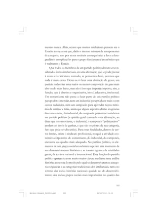 COLEÇÃO   EDUCADORES


               mesmo nunca. Aliás, ocorre que muitos intelectuais pensem ser o
               Estado: crença essa que, dado o imenso número de componentes
               da categoria, tem por vezes notáveis consequências e leva a desa-
               gradáveis complicações para o grupo fundamental econômico que
               é realmente o Estado.
                    Que todos os membros de um partido político devam ser con-
               siderados como intelectuais, eis uma afirmação que se pode prestar
               à ironia e à caricatura; contudo, se pensarmos bem, veremos que
               nada é mais exato. Dever-se-á fazer uma distinção de graus; um
               partido poderá ter uma maior ou menor composição do grau mais
               alto ou do mais baixo, mas não é isso que importa: importa, sim, a
               função, que é diretiva e organizativa, isto é, educativa, intelectual.
               Um comerciante não passa a fazer parte de um partido político
               para poder comerciar, nem um industrial para produzir mais e com
               custos reduzidos, nem um camponês para aprender novos méto-
               dos de cultivar a terra, ainda que alguns aspectos destas exigências
               do comerciante, do industrial, do camponês possam ser satisfeitos
               no partido político (a opinião geral contradiz esta afirmação, ao
               dizer que o comerciante, o industrial, o camponês “politiqueiros”
               perdem ao invés de ganhar, e que são os piores de sua categoria,
               fato que pode ser discutido). Para essas finalidades, dentro de cer-
               tos limites, existe o sindicato profissional, no qual a atividade eco-
               nômico-corporativa do comerciante, do industrial, do camponês,
               encontra seu quadro mais adequado. No partido político, os ele-
               mentos de um grupo social econômico superam este momento de
               seu desenvolvimento histórico e se tornam agentes de atividades
               gerais, de caráter nacional e internacional. Esta função do partido
               político apareceria com muito maior clareza mediante uma análise
               histórica concreta do modo pelo qual se desenvolveram as catego-
               rias orgânicas e as categorias tradicionais dos intelectuais, tanto no
               terreno das várias histórias nacionais quando no do desenvolvi-
               mento dos vários grupos sociais mais importantes no quadro das


                                                                                   103


Antonio Gramsci_fev2010.pmd     103                            21/10/2010, 08:56
 