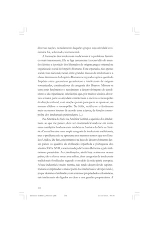 ANTONIO GRAMSCI


       diversas nações, notadamente daqueles grupos cuja atividade eco-
       nômica foi, sobretudo, instrumental.
            A formação dos intelectuais tradicionais é o problema históri-
       co mais interessante. Ele se liga certamente à escravidão do mun-
       do clássico e à posição dos libertados de origem grega e oriental na
       organização social do Império Romano. Esta separação, não apenas
       social, mas nacional, racial, entre grandes massas de intelectuais e a
       classe dominante do Império Romano se reproduz após a queda do
       Império entre guerreiros germânicos e intelectuais de origens
       romanizadas, continuadores da categoria dos libertos. Mistura-se
       com estes fenômenos o nascimento e desenvolvimento do catoli-
       cismo e da organização eclesiástica que, por muitos séculos, absor-
       veu a maior parte as atividades intelectuais e exerceu o monopólio
       da direção cultural, com sanções penais para quem se opusesse, ou
       mesmo elidisse o monopólio. Na Itália, verifica-se o fenômeno
       mais ou menos intenso de acordo com a época, da função cosmo-
       polita dos intelectuais peninsulares. (...)
            Na América do Sul e na América Central, a questão dos intelec-
       tuais, ao que me parece, deve ser examinada levando-se em conta
       essas condições fundamentais: também na América do Sul e na Amé-
       rica Central inexiste uma ampla categoria de intelectuais tradicionais,
       mas o problema não se apresenta nos mesmos termos que nos Esta-
       dos Unidos. De fato, encontramos na base do desenvolvimento des-
       ses países os quadros da civilização espanhola e portuguesa dos
       séculos XVI e XVII, caracterizada pela Contra-Reforma e pelo mili-
       tarismo parasitário. As cristalizações, ainda hoje resistentes nesses
       países, são o clero e uma casta militar, duas categorias de intelectuais
       tradicionais fossilizadas segundo o modelo da mãe-pátria europeia.
       A base industrial é muito restrita, não tendo desenvolvido superes-
       truturas complicadas: a maior parte dos intelectuais é de tipo rural e,
       já que domina o latifúndio, com extensas propriedades eclesiásticas,
       tais intelectuais são ligados ao clero e aos grandes proprietários. A


       104


Antonio Gramsci_fev2010.pmd    104                              21/10/2010, 08:56
 