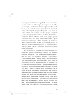 COLEÇÃO   EDUCADORES


               composição nacional é muito desequilibrada mesmo entre os bran-
               cos, mas complica-se ainda mais pela imensa quantidade de índios,
               que em alguns países formam a maioria da população. Pode-se di-
               zer que, no geral, existe ainda nessas regiões americanas uma situação
               do tipo Kulturkampf e do tipo processo Dreyfus, isto é, uma situação na
               qual o elemento laico e burguês ainda não alcançou o estágio da
               subordinação à política laica do Estado moderno, dos interesses e
               da influência clerical e militarista. Assim, ocorre que, por oposição
               ao jesuitismo, possui ainda grande influência a Maçonaria e o tipo de
               organização cultural como a “Igreja positivista”. Os eventos dos
               últimos tempos (novembro de 1930), do Kulturkampf de Calles, no
               México, às insurreições militares-populares na Argentina, no Brasil,
               no Peru, no Chile, na Bolívia, demonstram precisamente a exatidão
               destas observações. (...)
                    Pode-se observar que, em geral, na civilização moderna, todas
               as atividades práticas se tornaram tão complexas, e as ciências se
               mesclaram de tal modo à vida, que toda atividade prática tende a
               criar uma escola para os próprios dirigentes e especialistas e,
               consequentemente, tende a criar um grupo de intelectuais especia-
               listas de nível mais elevado, que ensinam nestas escolas. Assim, ao
               lado do tipo de escola que poderíamos chamar de “humanista”, que
               é o tradicional mais antigo, destinado a desenvolver em cada indiví-
               duo humano a cultura geral ainda indiferenciada, o poder fundamen-
               tal de pensar e de saber se orientar na vida, foi-se criando todo um
               sistema de escolas particulares de diferentes graus, para inteiros ra-
               mos profissionais ou para profissões já especializadas e indicadas
               mediante uma precisa individualização. Pode-se dizer, aliás, que a
               crise escolar que se alastra hoje se liga precisamente ao fato de que
               este processo de diferenciação e particularização ocorre de modo
               caótico, sem princípios claros e precisos, sem um plano bem estu-
               dado e conscientemente fixado: a crise do programa e da organi-
               zação escolar, isto é, da orientação geral de uma política de for-


                                                                                    105


Antonio Gramsci_fev2010.pmd     105                             21/10/2010, 08:56
 