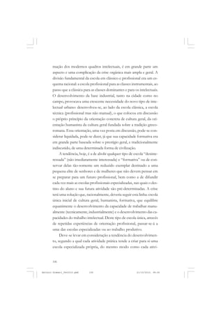 ANTONIO GRAMSCI


       mação dos modernos quadros intelectuais, é em grande parte um
       aspecto e uma complicação da crise orgânica mais ampla e geral. A
       divisão fundamental da escola em clássico e profissional era um es-
       quema racional: a escola profissional para as classes instrumentais, ao
       passo que a clássica para as classes dominantes e para os intelectuais.
       O desenvolvimento da base industrial, tanto na cidade como no
       campo, provocava uma crescente necessidade do novo tipo de inte-
       lectual urbano: desenvolveu-se, ao lado da escola clássica, a escola
       técnica (profissional mas não manual), o que colocou em discussão
       o próprio princípio da orientação concreta de cultura geral, da ori-
       entação humanista da cultura geral fundada sobre a tradição greco-
       romana. Essa orientação, uma vez posta em discussão, pode-se con-
       siderar liquidada, pode-se dizer, já que sua capacidade formativa era
       em grande parte baseada sobre o prestígio geral, e tradicionalmente
       indiscutido, de uma determinada forma de civilização.
            A tendência, hoje, é a de abolir qualquer tipo de escola “desinte-
       ressada” (não imediatamente interessada) e “formativa” ou de con-
       servar delas tão-somente um reduzido exemplar destinado a uma
       pequena elite de senhores e de mulheres que não devem pensar em
       se preparar para um futuro profissional, bem como a de difundir
       cada vez mais as escolas profissionais especializadas, nas quais o des-
       tino do aluno e sua futura atividade são pré-determinadas. A crise
       terá uma solução que, racionalmente, deveria seguir esta linha: escola
       única inicial de cultura geral, humanista, formativa, que equilibre
       equanimente o desenvolvimento da capacidade de trabalhar manu-
       almente (tecnicamente, industrialmente) e o desenvolvimento das ca-
       pacidades do trabalho intelectual. Deste tipo de escola única, através
       de repetidas experiências de orientação profissional, passar-se-á a
       uma das escolas especializadas ou ao trabalho produtivo.
            Deve-se levar em consideração a tendência do desenvolvimen-
       to, segundo a qual cada atividade prática tende a criar para si uma
       escola especializada própria, do mesmo modo como cada ativi-


       106


Antonio Gramsci_fev2010.pmd    106                             21/10/2010, 08:56
 