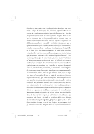 COLEÇÃO   EDUCADORES


               dade intelectual tende a criar círculos próprios de cultura, que assu-
               mem a função de instituições pós-escolares, especializadas em or-
               ganizar as condições nas quais seja possível manter-se a par dos
               progressos que ocorrem no ramo científico próprio. Pode-se ob-
               servar, também, que os órgãos deliberativos tendem cada vez
               mais a diferenciar sua atividade em dois aspectos “orgânicos”: o
               deliberativo que lhes é essencial, e o técnico-cultural, em que as
               questões sobre as quais é preciso tomar resoluções são antes exa-
               minadas por especialistas e analisadas cientificamente. Esta ativida-
               de já criou todo um corpo burocrático de uma nova estrutura,
               pois, além dos escritórios especializados de pessoas competentes,
               que preparam o material técnico para os corpos deliberantes, cria-
               se um segundo corpo de funcionários, mais ou menos “voluntári-
               os” e desinteressados, escolhidos às vezes na indústria, nos bancos,
               nas finanças. Este é um dos mecanismos através dos quais a buro-
               cracia de carreira terminou por controlar os regimes democráti-
               cos e os parlamentares; atualmente, o mecanismo vai-se amplian-
               do organicamente e absorve em seu círculo os grandes especialis-
               tas da atividade prática privada, que controla assim, quer os regi-
               mes quer as burocracias. Já que se trata de um desenvolvimento
               orgânico necessário, que tende a integrar o pessoal especializado
               nas questões concretas de administração das atividades práticas
               essenciais das grandes e complexas sociedades nacionais moder-
               nas, toda tentativa de exorcizar de fora estas tendências não pro-
               duz como resultado senão pregações moralistas e gemidos retóricos.
               Coloca-se a questão de modificar a preparação do pessoal técnico
               político integrando sua cultura de acordo com as novas necessida-
               des e de elaborar novos tipos de funcionários especializados que
               integrem, sob forma colegiada, a atividade deliberante. O tipo
               tradicional do “dirigente” político, preparado apenas para as ativi-
               dades jurídico-formais, torna-se anacrônico e representa um peri-
               go para a vida estatal: o dirigente deve ter aquele mínimo de cultu-


                                                                                   107


Antonio Gramsci_fev2010.pmd     107                            21/10/2010, 08:56
 