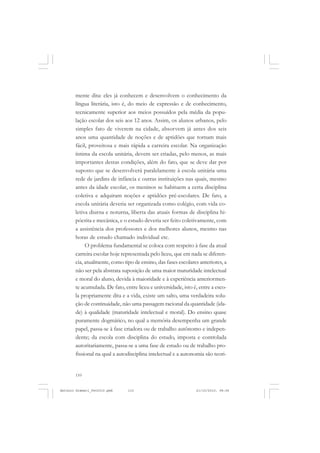 ANTONIO GRAMSCI


       mente dita: eles já conhecem e desenvolvem o conhecimento da
       língua literária, isto é, do meio de expressão e de conhecimento,
       tecnicamente superior aos meios possuídos pela média da popu-
       lação escolar dos seis aos 12 anos. Assim, os alunos urbanos, pelo
       simples fato de viverem na cidade, absorvem já antes dos seis
       anos uma quantidade de noções e de aptidões que tornam mais
       fácil, proveitosa e mais rápida a carreira escolar. Na organização
       íntima da escola unitária, devem ser criadas, pelo menos, as mais
       importantes destas condições, além do fato, que se deve dar por
       suposto que se desenvolverá paralelamente à escola unitária uma
       rede de jardins de infância e outras instituições nas quais, mesmo
       antes da idade escolar, os meninos se habituem a certa disciplina
       coletiva e adquiram noções e aptidões pré-escolares. De fato, a
       escola unitária deveria ser organizada como colégio, com vida co-
       letiva diurna e noturna, liberta das atuais formas de disciplina hi-
       pócrita e mecânica, e o estudo deveria ser feito coletivamente, com
       a assistência dos professores e dos melhores alunos, mesmo nas
       horas de estudo chamado individual etc.
            O problema fundamental se coloca com respeito à fase da atual
       carreira escolar hoje representada pelo liceu, que em nada se diferen-
       cia, atualmente, como tipo de ensino, das fases escolares anteriores, a
       não ser pela abstrata suposição de uma maior maturidade intelectual
       e moral do aluno, devida à maioridade e à experiência anteriormen-
       te acumulada. De fato, entre liceu e universidade, isto é, entre a esco-
       la propriamente dita e a vida, existe um salto, uma verdadeira solu-
       ção de continuidade, não uma passagem racional da quantidade (ida-
       de) à qualidade (maturidade intelectual e moral). Do ensino quase
       puramente dogmático, no qual a memória desempenha um grande
       papel, passa-se à fase criadora ou de trabalho autônomo e indepen-
       dente; da escola com disciplina do estudo, imposta e controlada
       autoritariamente, passa-se a uma fase de estudo ou de trabalho pro-
       fissional na qual a autodisciplina intelectual e a autonomia são teori-


       110


Antonio Gramsci_fev2010.pmd    110                              21/10/2010, 08:56
 