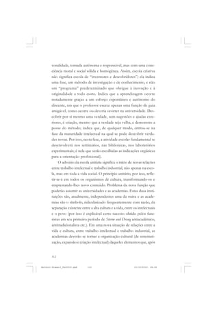 ANTONIO GRAMSCI


       sonalidade, tornada autônoma e responsável, mas com uma cons-
       ciência moral e social sólida e homogênea. Assim, escola criativa
       não significa escola de “inventores e descobridores”; ela indica
       uma fase, um método de investigação e de conhecimento, e não
       um “programa” predeterminado que obrigue à inovação e à
       originalidade a todo custo. Indica que a aprendizagem ocorre
       notadamente graças a um esforço espontâneo e autônomo do
       discente, em que o professor exerce apenas uma função de guia
       amigável, como ocorre ou deveria ocorrer na universidade. Des-
       cobrir por si mesmo uma verdade, sem sugestões e ajudas exte-
       riores, é criação, mesmo que a verdade seja velha, e demonstre a
       posse do método; indica que, de qualquer modo, entrou-se na
       fase da maturidade intelectual na qual se pode descobrir verda-
       des novas. Por isso, nesta fase, a atividade escolar fundamental se
       desenvolverá nos seminários, nas bibliotecas, nos laboratórios
       experimentais; é nela que serão escolhidas as indicações orgânicas
       para a orientação profissional).
            O advento da escola unitária significa o início de novas relações
       entre trabalho intelectual e trabalho industrial, não apenas na esco-
       la, mas em toda a vida social. O princípio unitário, por isso, refle-
       tir-se-á em todos os organismos de cultura, transformando-os e
       emprestando-lhes novo conteúdo. Problema da nova função que
       poderão assumir as universidades e as academias. Estas duas insti-
       tuições são, atualmente, independentes uma da outra e as acade-
       mias são o símbolo, ridicularizado frequentemente com razão, da
       separação existente entre a alta cultura e a vida, entre os intelectuais
       e o povo (por isso é explicável certo sucesso obtido pelos futu-
       ristas em seu primeiro período de Sturm und Drang antiacadêmico,
       antitradicionalista etc.). Em uma nova situação de relações entre a
       vida e cultura, entre trabalho intelectual e trabalho industrial, as
       academias deverão se tornar a organização cultural (de sistemati-
       zação, expansão e criação intelectual) daqueles elementos que, após


       112


Antonio Gramsci_fev2010.pmd    112                              21/10/2010, 08:56
 