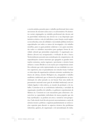 COLEÇÃO   EDUCADORES


               a escola unitária, passarão para o trabalho profissional, bem como
               um terreno de encontro entre esses e os universitários. Os elemen-
               tos sociais empregados no trabalho profissional não devem cair
               na passividade intelectual, mas devem ter à sua disposição (por
               iniciativa coletiva e não de indivíduos, como função social orgâni-
               ca reconhecida, como de utilidade e necessidade pública) institutos
               especializados em todos os ramos de investigação e de trabalho
               científico, para os quais poderão colaborar e nos quais encontra-
               rão todos os subsídios necessários para qualquer forma de ati-
               vidade cultural que pretendam empreender. A organização aca-
               dêmica (deverá ser) reorganizada e vivificada de alto a baixo.
               Territorialmente possuirá uma centralização de competências e de
               especializações: centros nacionais que agregarão as grandes insti-
               tuições existentes, seções regionais e provinciais e círculos locais
               urbanos e rurais. Dividir-se-á em seções por competências cientí-
               fico-culturais que serão representadas em sua totalidade nos cen-
               tros superiores, mas só parcialmente nos círculos locais. Unificar
               os vários tipos de organizações culturais existentes: academias, ins-
               titutos de cultura, círculos filológicos etc., integrando o trabalho
               acadêmico tradicional, que se desenvolve principalmente na siste-
               matização do saber passado ou em buscar fixar uma média do
               pensamento nacional como guia de atividade intelectual, com ati-
               vidades ligadas à vida coletiva, ao mundo da produção e do tra-
               balho. Controlar-se-ão as conferências industriais, a atividade da
               organização científica do trabalho, os gabinetes experimentais de
               fábricas etc. Construir-se-á um mecanismo para selecionar e de-
               senvolver as capacidades individuais da massa popular que são
               hoje sacrificadas e se perdem em erros e tentativas sem perspec-
               tiva. Cada círculo local deveria possuir necessariamente a seção de
               ciências morais e políticas e organizar paulatinamente as outras se-
               ções especiais para discutir os aspectos técnicos dos problemas
               industriais, agrários, de organização e de racionalização do traba-


                                                                                   113


Antonio Gramsci_fev2010.pmd    113                             21/10/2010, 08:56
 