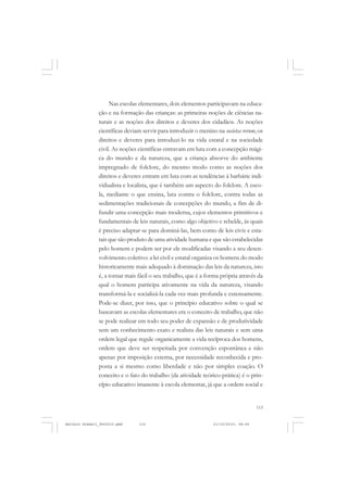 COLEÇÃO   EDUCADORES


                    Nas escolas elementares, dois elementos participavam na educa-
               ção e na formação das crianças: as primeiras noções de ciências na-
               turais e as noções dos direitos e deveres dos cidadãos. As noções
               científicas deviam servir para introduzir o menino na societas rerum, os
               direitos e deveres para introduzi-lo na vida estatal e na sociedade
               civil. As noções científicas entravam em luta com a concepção mági-
               ca do mundo e da natureza, que a criança absorve do ambiente
               impregnado de folclore, do mesmo modo como as noções dos
               direitos e deveres entram em luta com as tendências à barbárie indi-
               vidualista e localista, que é também um aspecto do folclore. A esco-
               la, mediante o que ensina, luta contra o folclore, contra todas as
               sedimentações tradicionais de concepções do mundo, a fim de di-
               fundir uma concepção mais moderna, cujos elementos primitivos e
               fundamentais de leis naturais, como algo objetivo e rebelde, às quais
               é preciso adaptar-se para dominá-las, bem como de leis civis e esta-
               tais que são produto de uma atividade humana e que são estabelecidas
               pelo homem e podem ser por ele modificadas visando a seu desen-
               volvimento coletivo: a lei civil e estatal organiza os homens do modo
               historicamente mais adequado à dominação das leis da natureza, isto
               é, a tornar mais fácil o seu trabalho, que é a forma própria através da
               qual o homem participa ativamente na vida da natureza, visando
               transformá-la e socializá-la cada vez mais profunda e extensamente.
               Pode-se dizer, por isso, que o princípio educativo sobre o qual se
               baseavam as escolas elementares era o conceito de trabalho, que não
               se pode realizar em todo seu poder de expansão e de produtividade
               sem um conhecimento exato e realista das leis naturais e sem uma
               ordem legal que regule organicamente a vida recíproca dos homens,
               ordem que deve ser respeitada por convenção espontânea e não
               apenas por imposição externa, por necessidade reconhecida e pro-
               posta a si mesmo como liberdade e não por simples coação. O
               conceito e o fato do trabalho (da atividade teórico-prática) é o prin-
               cípio educativo imanente à escola elementar, já que a ordem social e


                                                                                     115


Antonio Gramsci_fev2010.pmd     115                              21/10/2010, 08:56
 