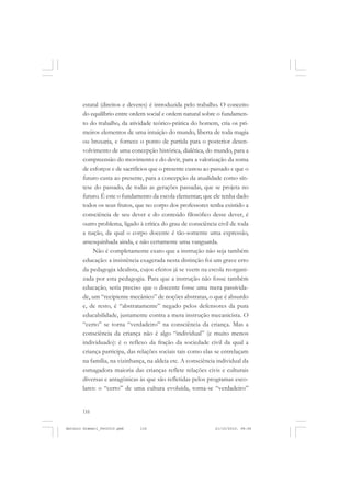 ANTONIO GRAMSCI


       estatal (direitos e deveres) é introduzida pelo trabalho. O conceito
       do equilíbrio entre ordem social e ordem natural sobre o fundamen-
       to do trabalho, da atividade teórico-prática do homem, cria os pri-
       meiros elementos de uma intuição do mundo, liberta de toda magia
       ou bruxaria, e fornece o ponto de partida para o posterior desen-
       volvimento de uma concepção histórica, dialética, do mundo, para a
       compreensão do movimento e do devir, para a valorização da soma
       de esforços e de sacrifícios que o presente custou ao passado e que o
       futuro custa ao presente, para a concepção da atualidade como sín-
       tese do passado, de todas as gerações passadas, que se projeta no
       futuro. É este o fundamento da escola elementar; que ele tenha dado
       todos os seus frutos, que no corpo dos professores tenha existido a
       consciência de seu dever e do conteúdo filosófico desse dever, é
       outro problema, ligado à crítica do grau de consciência civil de toda
       a nação, da qual o corpo docente é tão-somente uma expressão,
       amesquinhada ainda, e não certamente uma vanguarda.
           Não é completamente exato que a instrução não seja também
       educação: a insistência exagerada nesta distinção foi um grave erro
       da pedagogia idealista, cujos efeitos já se veem na escola reorgani-
       zada por esta pedagogia. Para que a instrução não fosse também
       educação, seria preciso que o discente fosse uma mera passivida-
       de, um “recipiente mecânico” de noções abstratas, o que é absurdo
       e, de resto, é “abstratamente” negado pelos defensores da pura
       educabilidade, justamente contra a mera instrução mecanicista. O
       “certo” se torna “verdadeiro” na consciência da criança. Mas a
       consciência da criança não é algo “individual” (e muito menos
       individuado): é o reflexo da fração da sociedade civil da qual a
       criança participa, das relações sociais tais como elas se entrelaçam
       na família, na vizinhança, na aldeia etc. A consciência individual da
       esmagadora maioria das crianças reflete relações civis e culturais
       diversas e antagônicas às que são refletidas pelos programas esco-
       lares: o “certo” de uma cultura evoluída, torna-se “verdadeiro”


       116


Antonio Gramsci_fev2010.pmd   116                             21/10/2010, 08:56
 